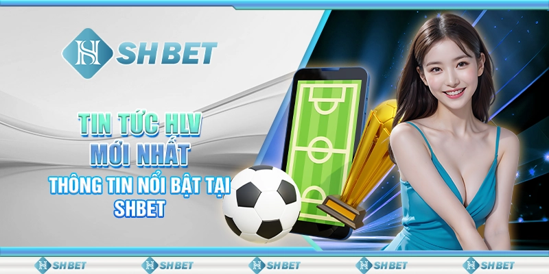 Tin Tức HLV Mới Nhất – Thông Tin Nổi Bật Tại SHBET